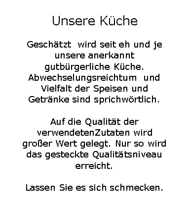Textfeld: Unsere K�cheGesch�tzt  wird seit eh und je unsere anerkannt gutb�rgerliche K�che. Abwechselungsreichtum  und Vielfalt der Speisen und Getr�nke sind sprichw�rtlich.Auf die Qualit�t der verwendetenZutaten wird gro�er Wert gelegt. Nur so wird das gesteckte Qualit�tsniveau erreicht. Lassen Sie es sich schmecken.